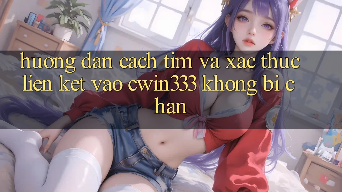 Hướng Dẫn Cách Tìm Và Xác Thực Liên kết Vào cwin333 Không Bị Chặn