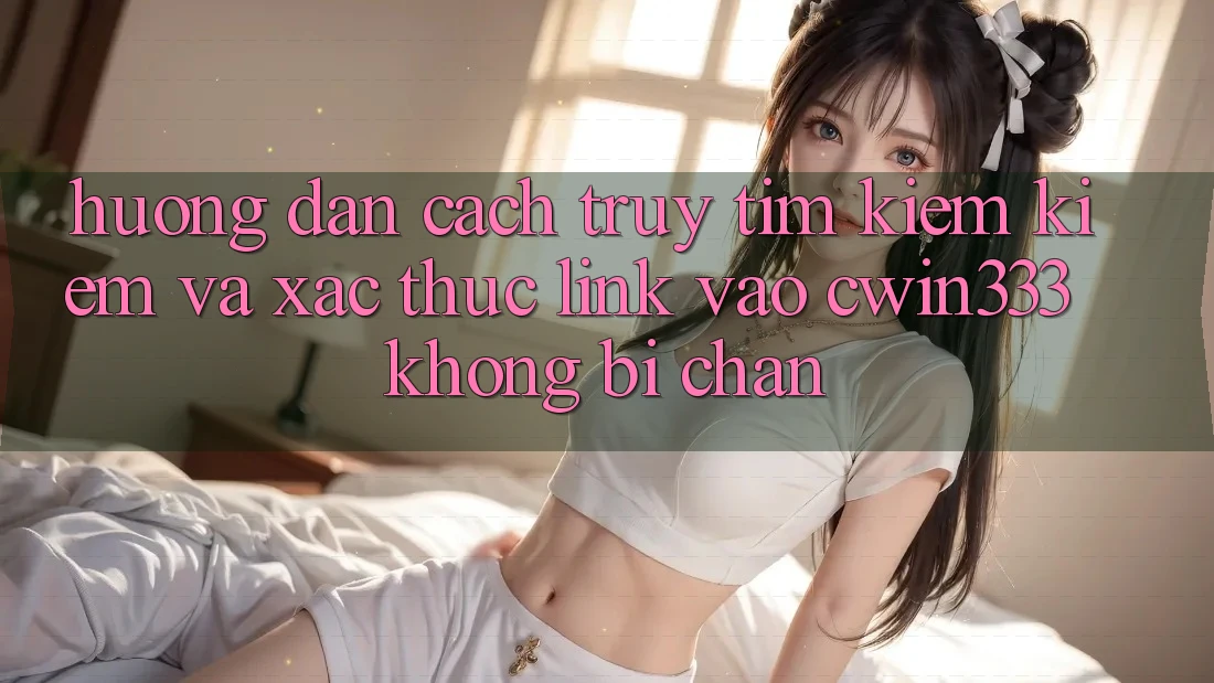 Hướng Dẫn Cách Truy tìm kiếm Kiếm Và Xác Thực Link Vào cwin333 Không Bị Chặn
