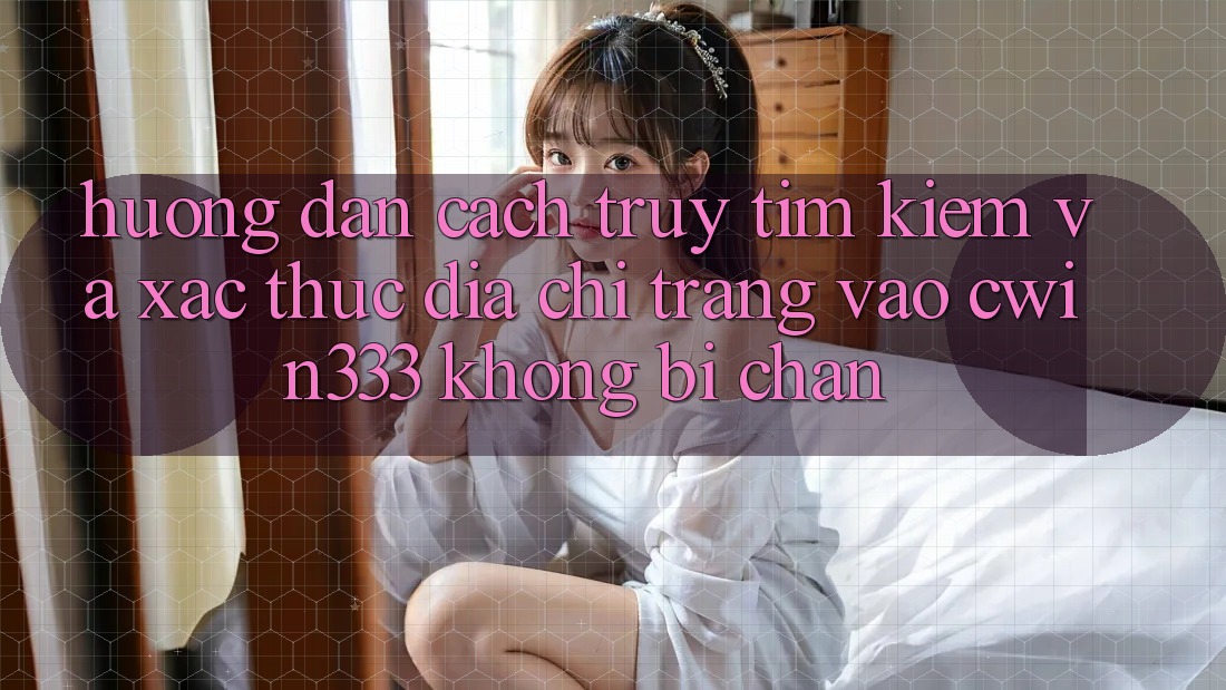 Hướng Dẫn Cách Truy tìm kiếm Và Xác Thực Địa chỉ trang Vào cwin333 Không Bị Chặn Hướng Dẫn Cách Truy tìm kiếm Và Xác Thực Địa chỉ trang Vào cwin333 Không Bị Chặn