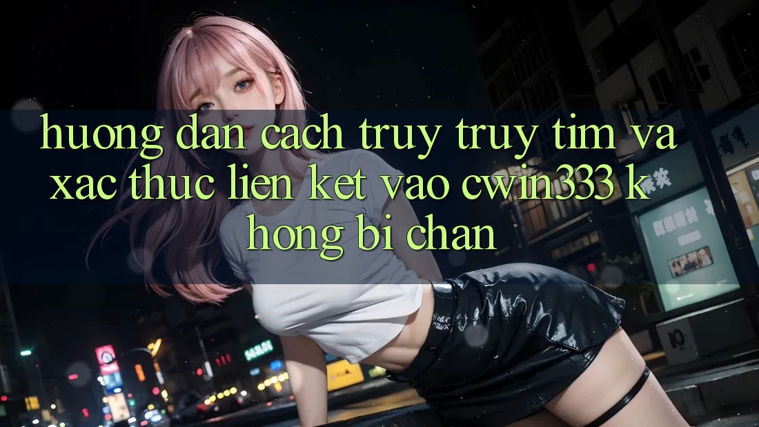 Hướng Dẫn Cách Truy truy tìm Và Xác Thực Liên kết Vào cwin333 Không Bị Chặn