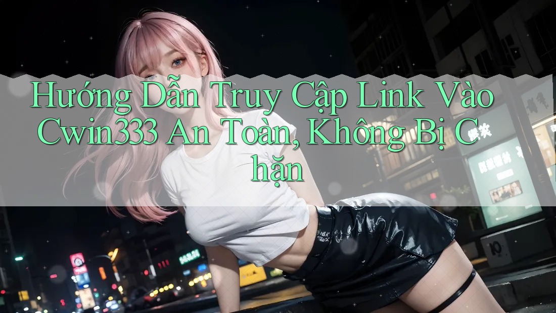 Hướng Dẫn Truy Cập Link Vào Cwin333 An Toàn, Không Bị Chặn