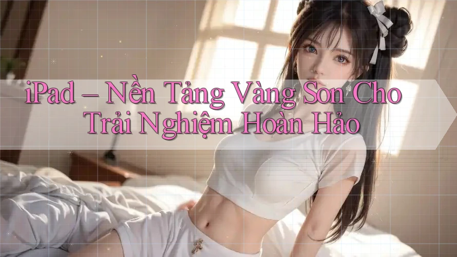 iPad – Nền Tảng Vàng Son Cho Trải Nghiệm Hoàn Hảo