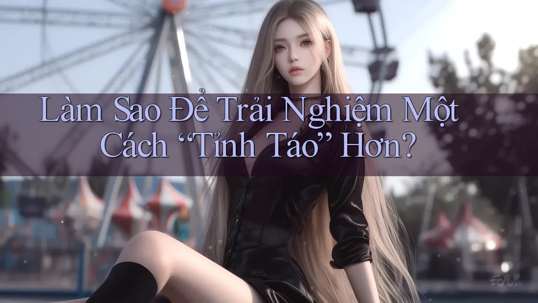 Làm Sao Để Trải Nghiệm Một Cách “Tỉnh Táo” Hơn?