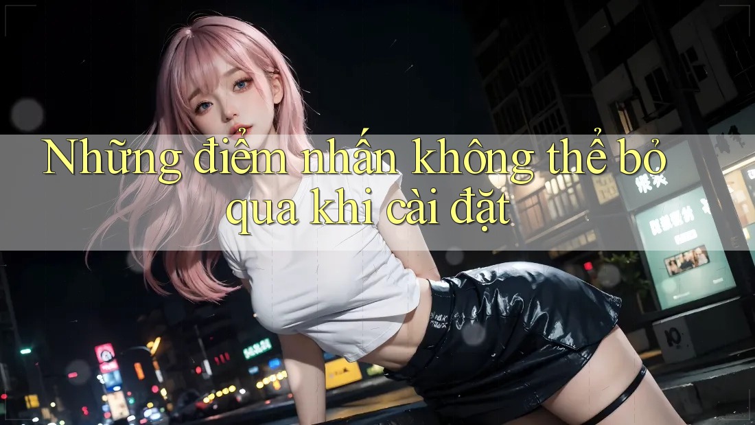Những điểm nhấn không thể bỏ qua khi cài đặt