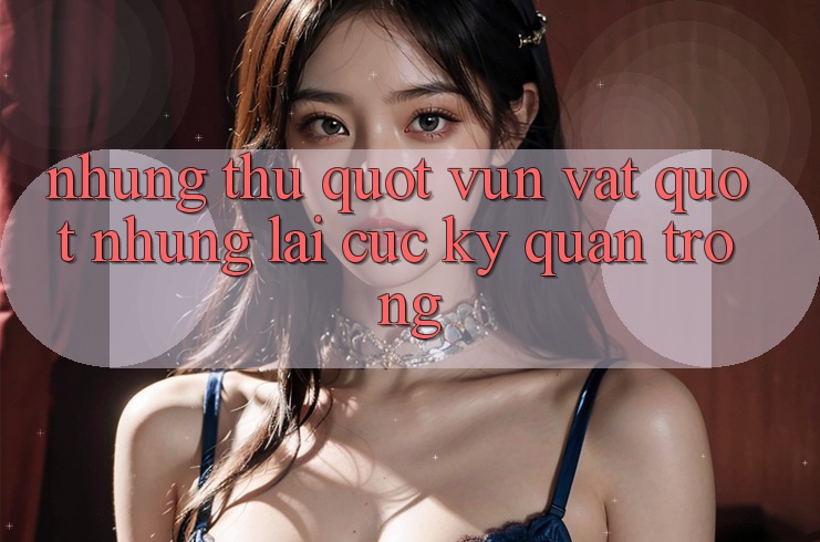 Những thứ " vụn vặt" nhưng lại cực kỳ quan trọng Những thứ " vụn vặt" nhưng lại cực kỳ quan trọng
