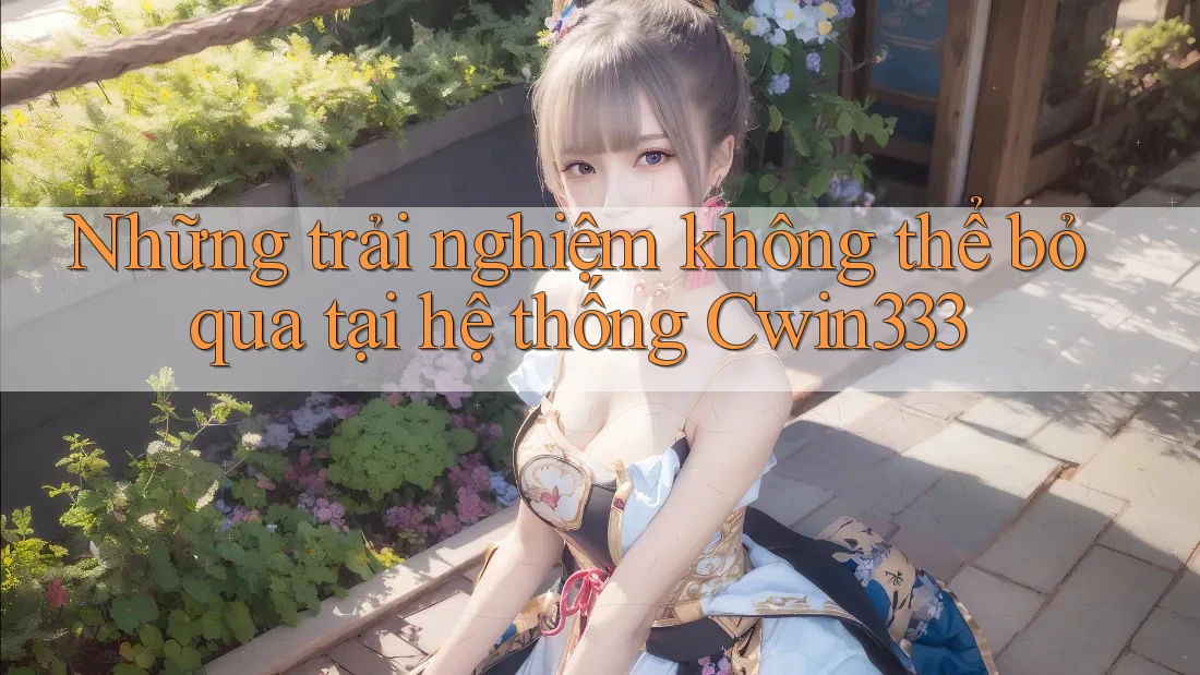 Những trải nghiệm không thể bỏ qua tại hệ thống Cwin333