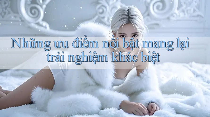 Những ưu điểm nổi bật mang lại trải nghiệm khác biệt Những ưu điểm nổi bật mang lại trải nghiệm khác biệt