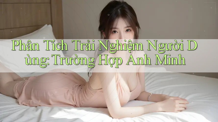 Phân Tích Trải Nghiệm Người Dùng: Trường Hợp Anh Minh