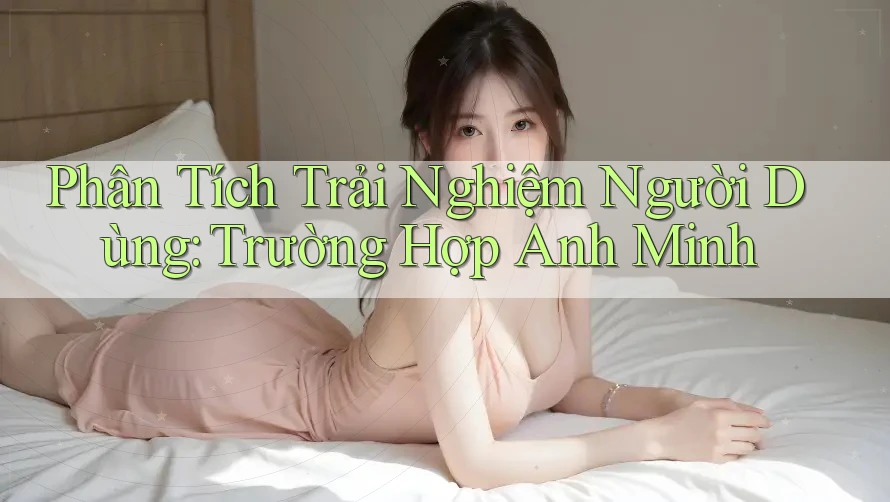 Phân Tích Trải Nghiệm Người Dùng: Trường Hợp Anh Minh