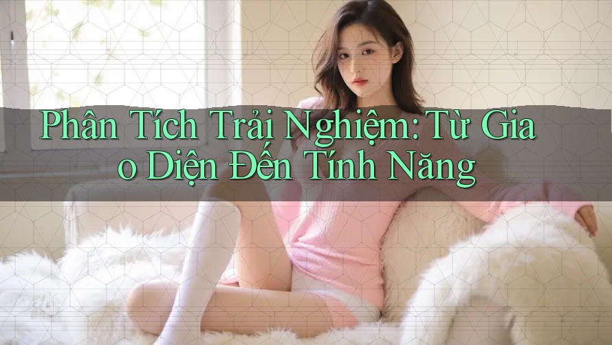 Phân Tích Trải Nghiệm: Từ Giao Diện Đến Tính Năng