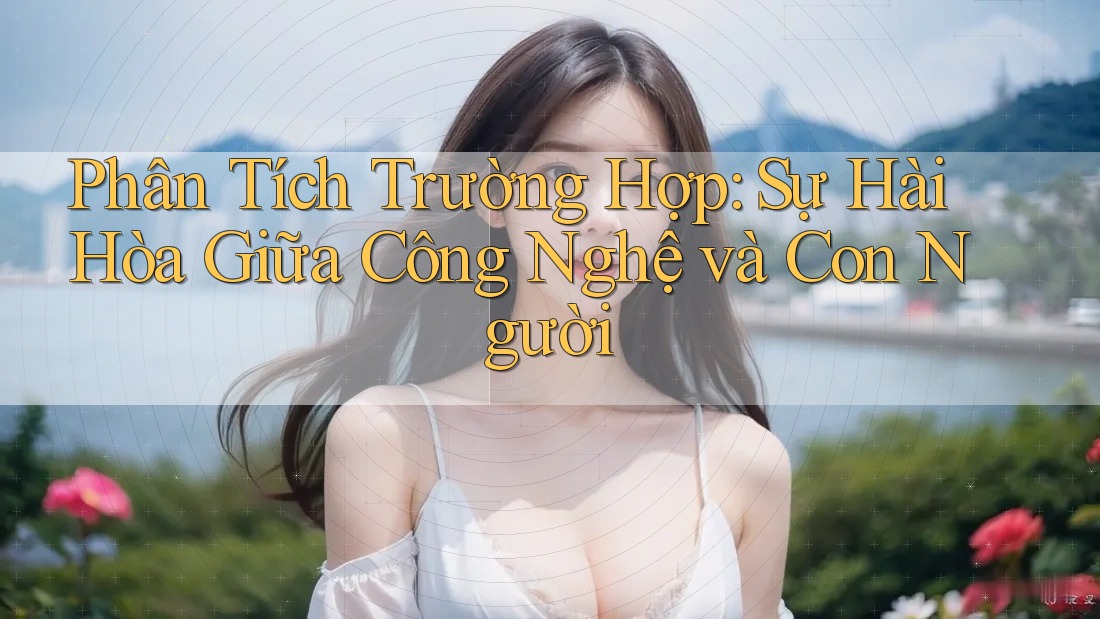 Phân Tích Trường Hợp: Sự Hài Hòa Giữa Công Nghệ và Con Người Phân Tích Trường Hợp: Sự Hài Hòa Giữa Công Nghệ và Con Người