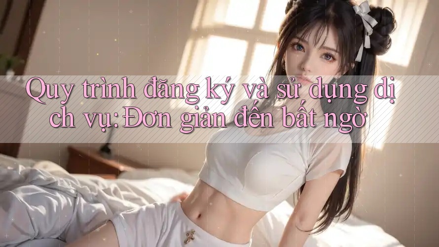 Quy trình đăng ký và sử dụng dịch vụ: Đơn giản đến bất ngờ Quy trình đăng ký và sử dụng dịch vụ: Đơn giản đến bất ngờ