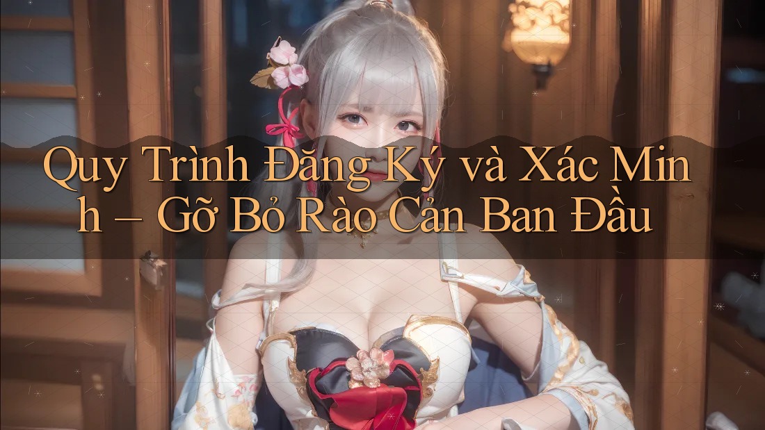 Quy Trình Đăng Ký và Xác Minh – Gỡ Bỏ Rào Cản Ban Đầu