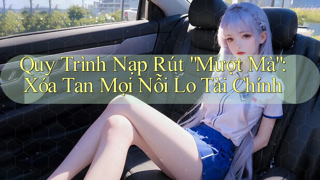 Quy Trình Nạp Rút “Mượt Mà”: Xóa Tan Mọi Nỗi Lo Tài Chính
