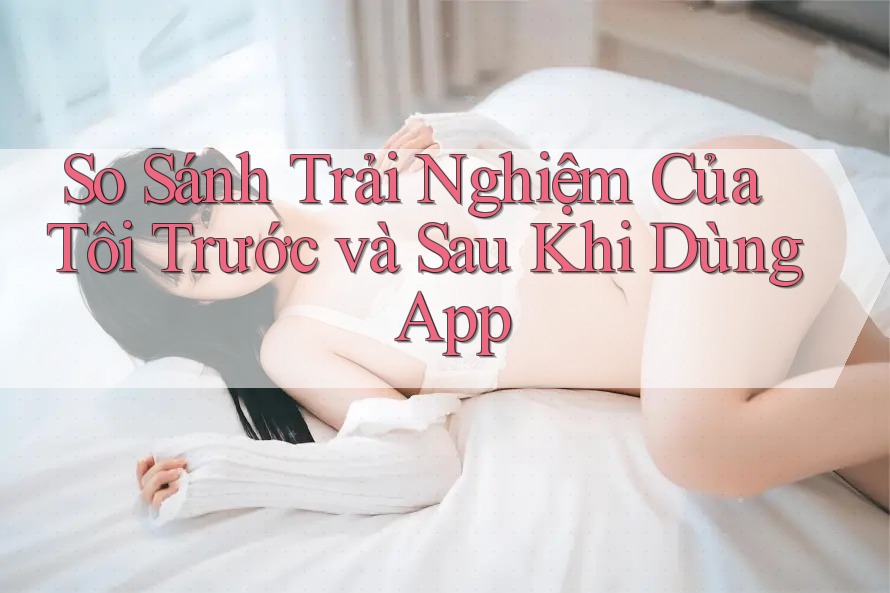 So Sánh Trải Nghiệm Của Tôi Trước và Sau Khi Dùng App So Sánh Trải Nghiệm Của Tôi Trước và Sau Khi Dùng App