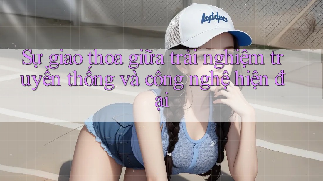 Sự giao thoa giữa trải nghiệm truyền thống và công nghệ hiện đại