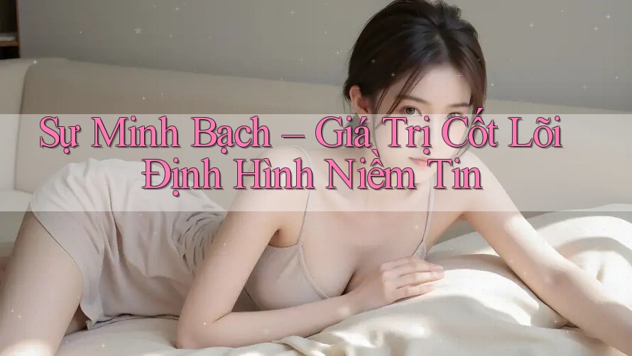 Sự Minh Bạch – Giá Trị Cốt Lõi Định Hình Niềm Tin