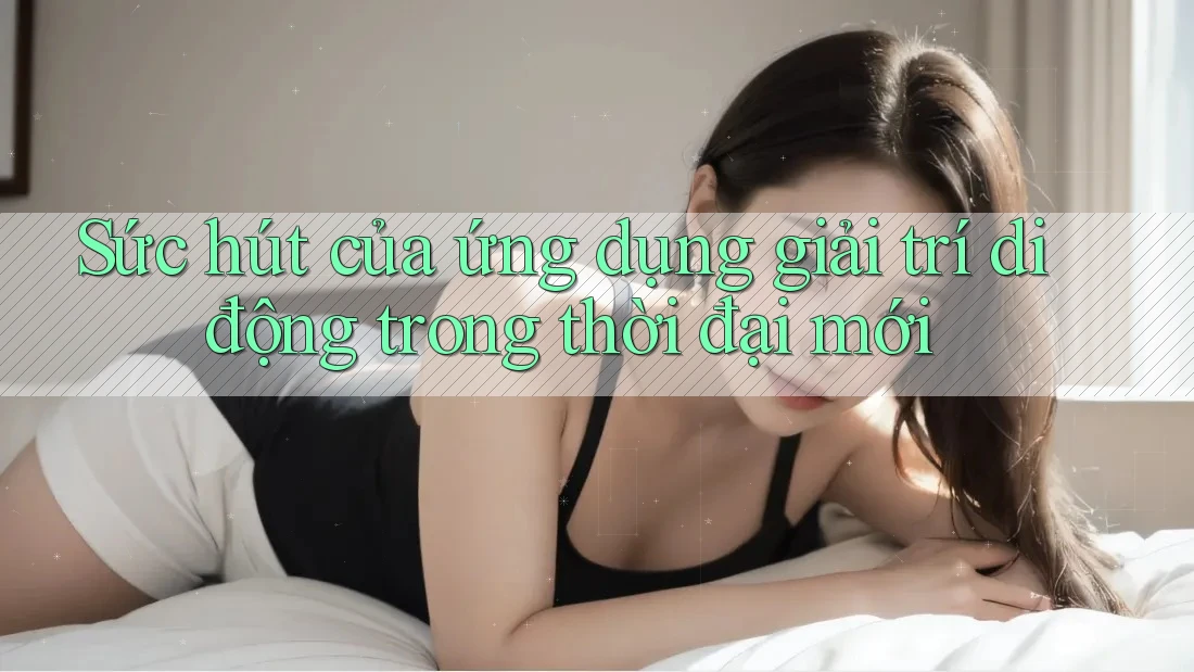 Sức hút của ứng dụng giải trí di động trong thời đại mới Sức hút của ứng dụng giải trí di động trong thời đại mới