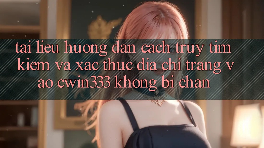 Tài liệu hướng dẫn Cách Truy tìm kiếm Và Xác Thực Địa chỉ trang Vào cwin333 Không Bị Chặn