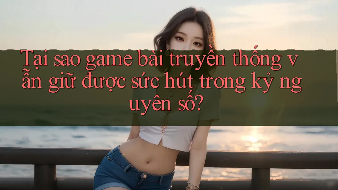 Tại sao game bài truyền thống vẫn giữ được sức hút trong kỷ nguyên số?