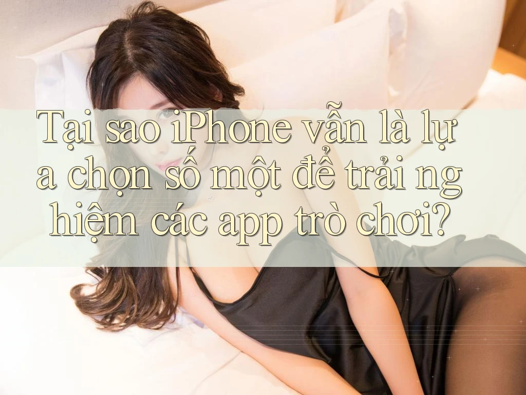 Tại sao iPhone vẫn là lựa chọn số một để trải nghiệm các app trò chơi?