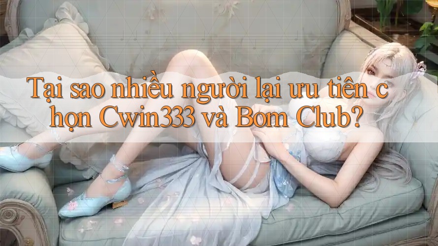 Tại sao nhiều người lại ưu tiên chọn Cwin333 và Bom Club?