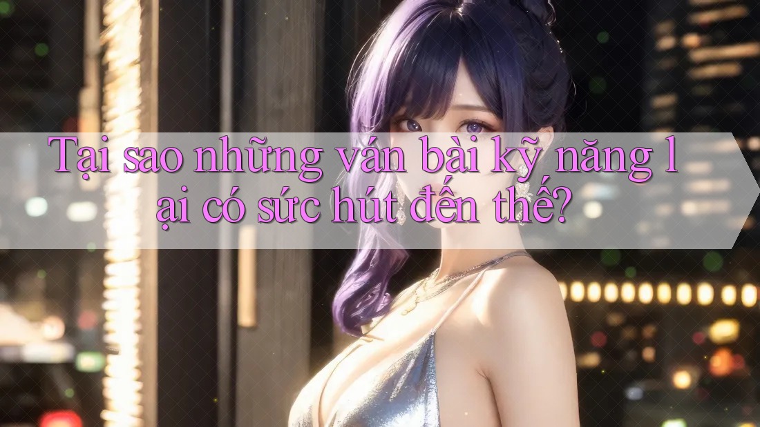 Tại sao những ván bài kỹ năng lại có sức hút đến thế?