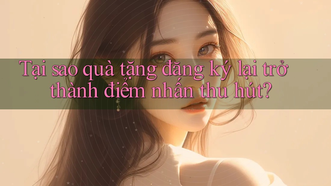 Tại sao quà tặng đăng ký lại trở thành điểm nhấn thu hút?