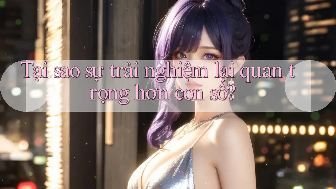 Tại sao sự trải nghiệm lại quan trọng hơn con số?