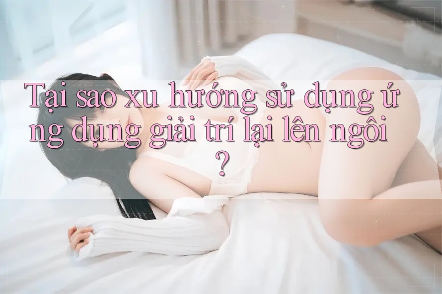 Tại sao xu hướng sử dụng ứng dụng giải trí lại lên ngôi?