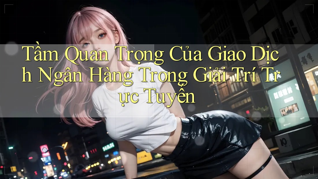 Tầm Quan Trọng Của Giao Dịch Ngân Hàng Trong Giải Trí Trực Tuyến