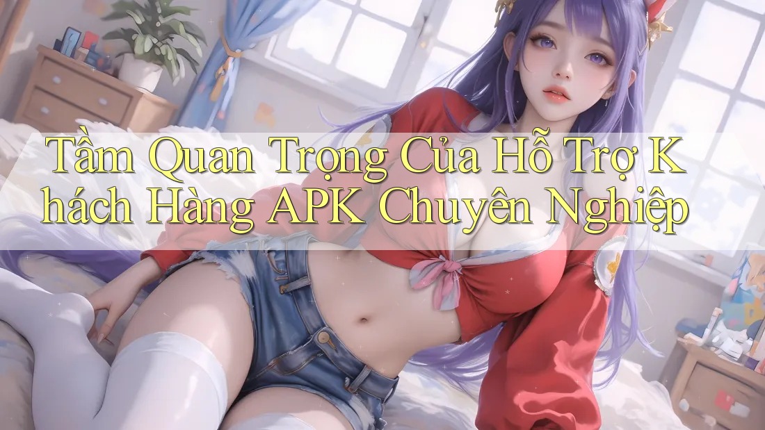 Tầm Quan Trọng Của Hỗ Trợ Khách Hàng APK Chuyên Nghiệp