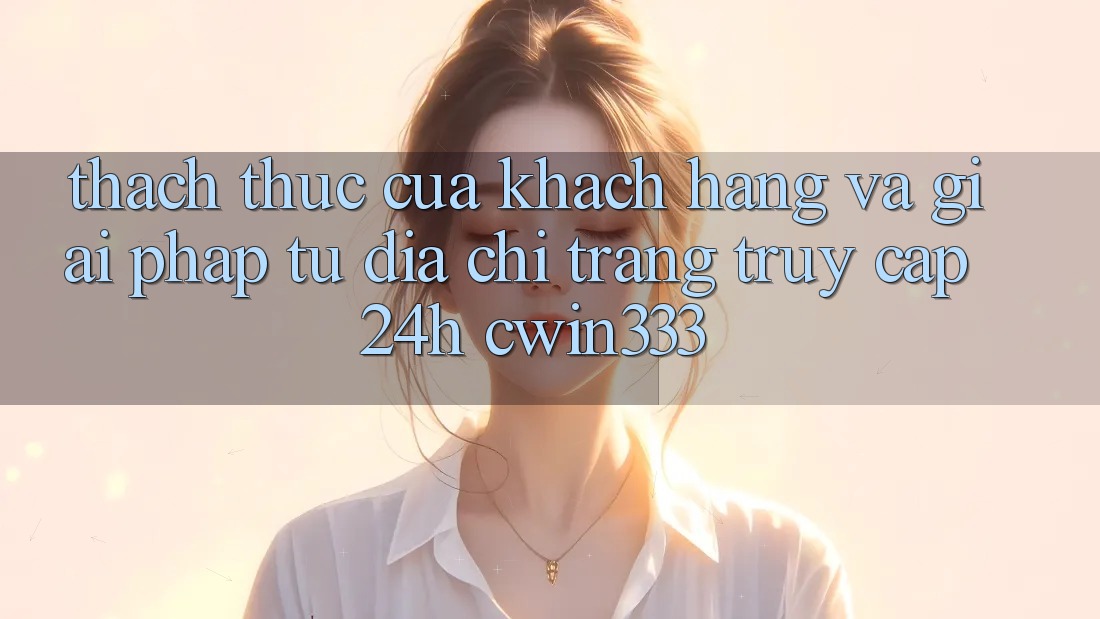 Thách Thức Của Khách hàng Và Giải Pháp Từ Địa chỉ trang Truy Cập 24h cwin333 Thách Thức Của Khách hàng Và Giải Pháp Từ Địa chỉ trang Truy Cập 24h cwin333