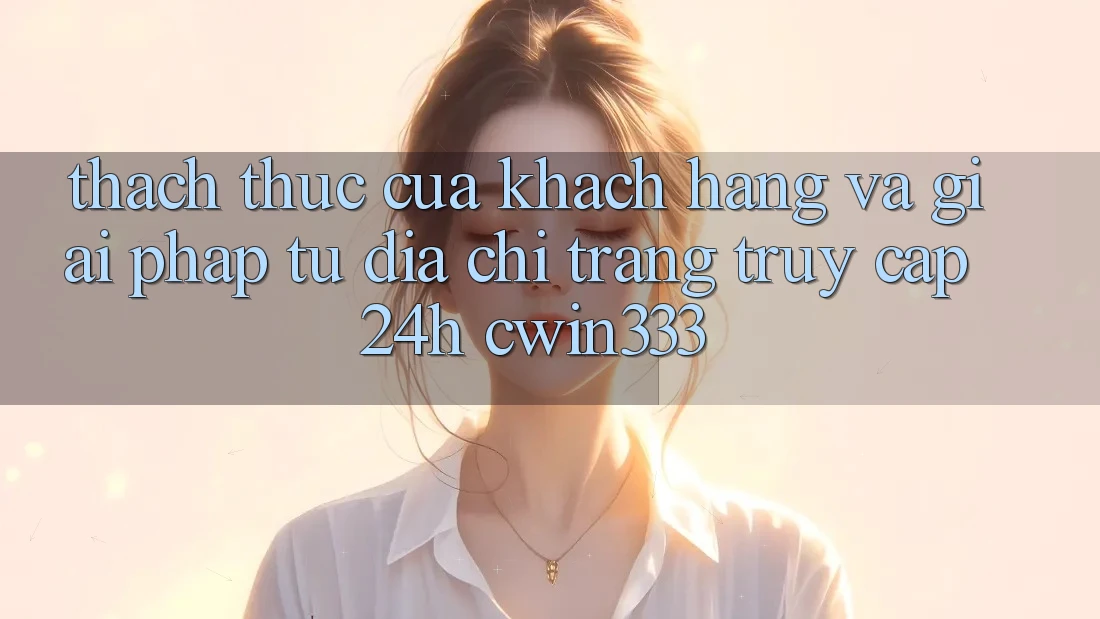 Thách Thức Của Khách hàng Và Giải Pháp Từ Địa chỉ trang Truy Cập 24h cwin333