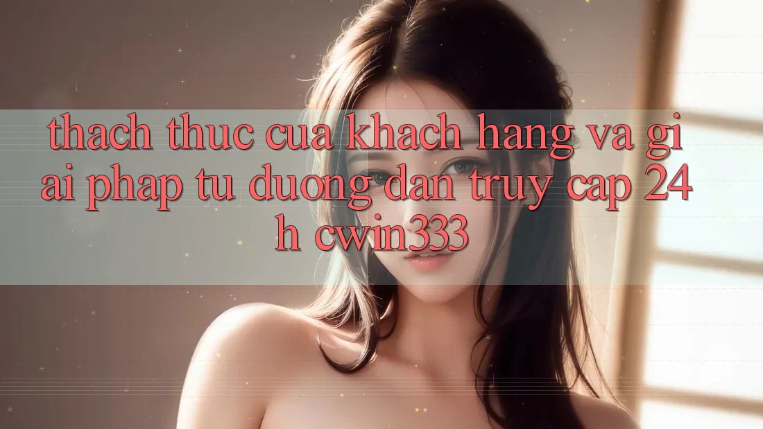 Thách Thức Của Khách hàng Và Giải Pháp Từ Đường dẫn Truy Cập 24h cwin333 Thách Thức Của Khách hàng Và Giải Pháp Từ Đường dẫn Truy Cập 24h cwin333