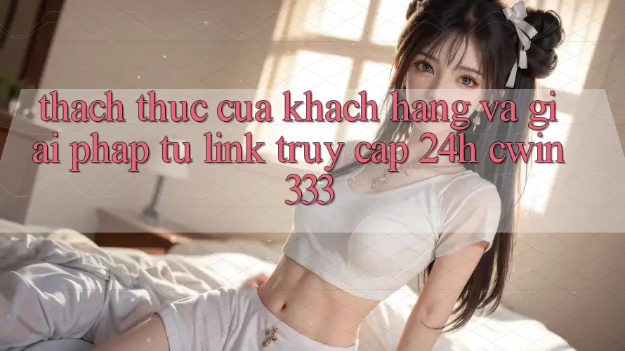 Thách Thức Của Khách hàng Và Giải Pháp Từ Link Truy Cập 24h cwin333
