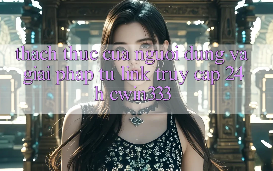 Thách Thức Của Người dùng Và Giải Pháp Từ Link Truy Cập 24h cwin333 Thách Thức Của Người dùng Và Giải Pháp Từ Link Truy Cập 24h cwin333