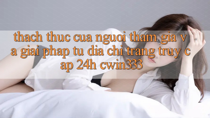 Thách Thức Của Người tham gia Và Giải Pháp Từ Địa chỉ trang Truy Cập 24h cwin333