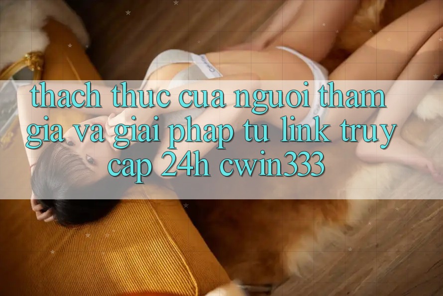 Thách Thức Của Người tham gia Và Giải Pháp Từ Link Truy Cập 24h cwin333 Thách Thức Của Người tham gia Và Giải Pháp Từ Link Truy Cập 24h cwin333