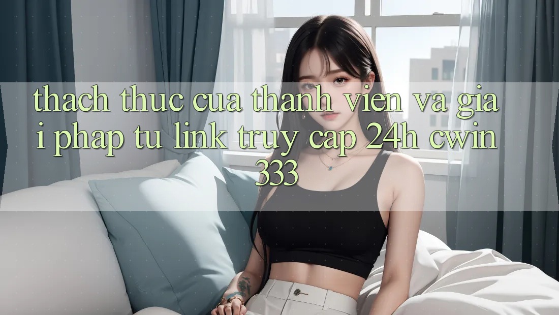 Thách Thức Của Thành viên Và Giải Pháp Từ Link Truy Cập 24h cwin333