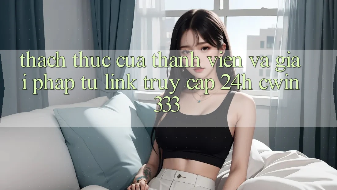 Thách Thức Của Thành viên Và Giải Pháp Từ Link Truy Cập 24h cwin333 Thách Thức Của Thành viên Và Giải Pháp Từ Link Truy Cập 24h cwin333