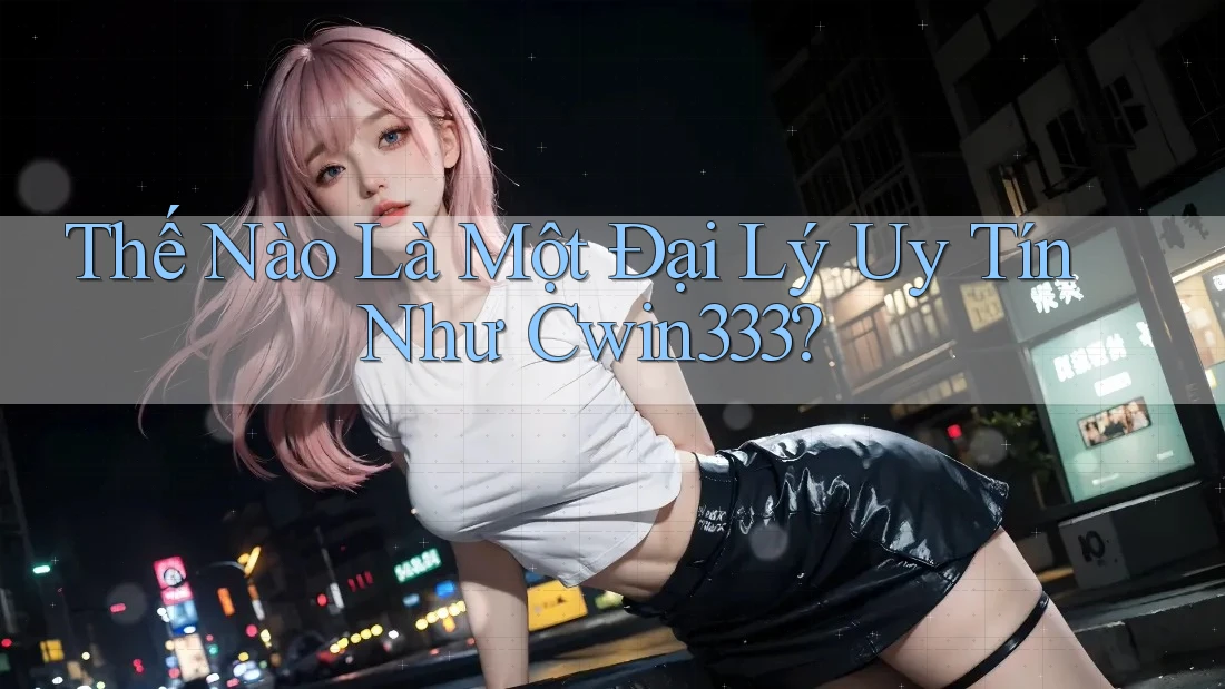Thế Nào Là Một Đại Lý Uy Tín Như Cwin333?