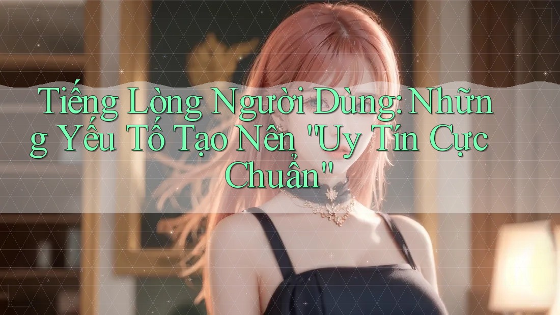 Tiếng Lòng Người Dùng: Những Yếu Tố Tạo Nên “Uy Tín Cực Chuẩn”