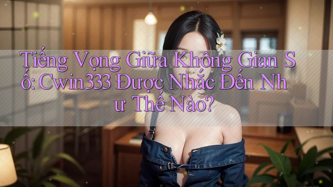 Tiếng Vọng Giữa Không Gian Số: Cwin333 Được Nhắc Đến Như Thế Nào?