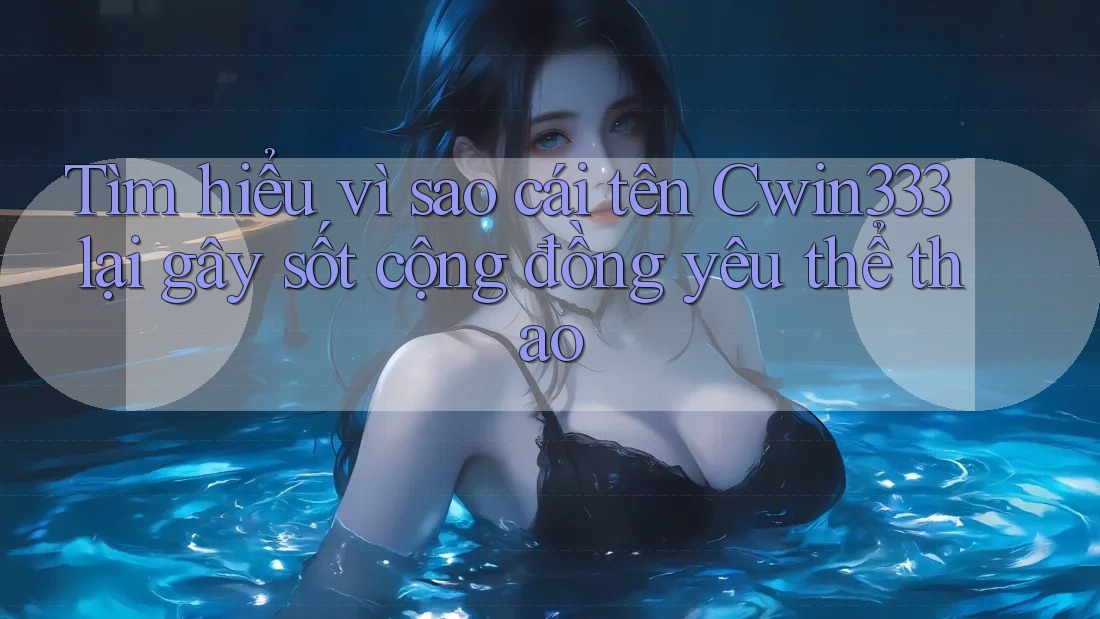 Tìm hiểu vì sao cái tên Cwin333 lại gây sốt cộng đồng yêu thể thao
