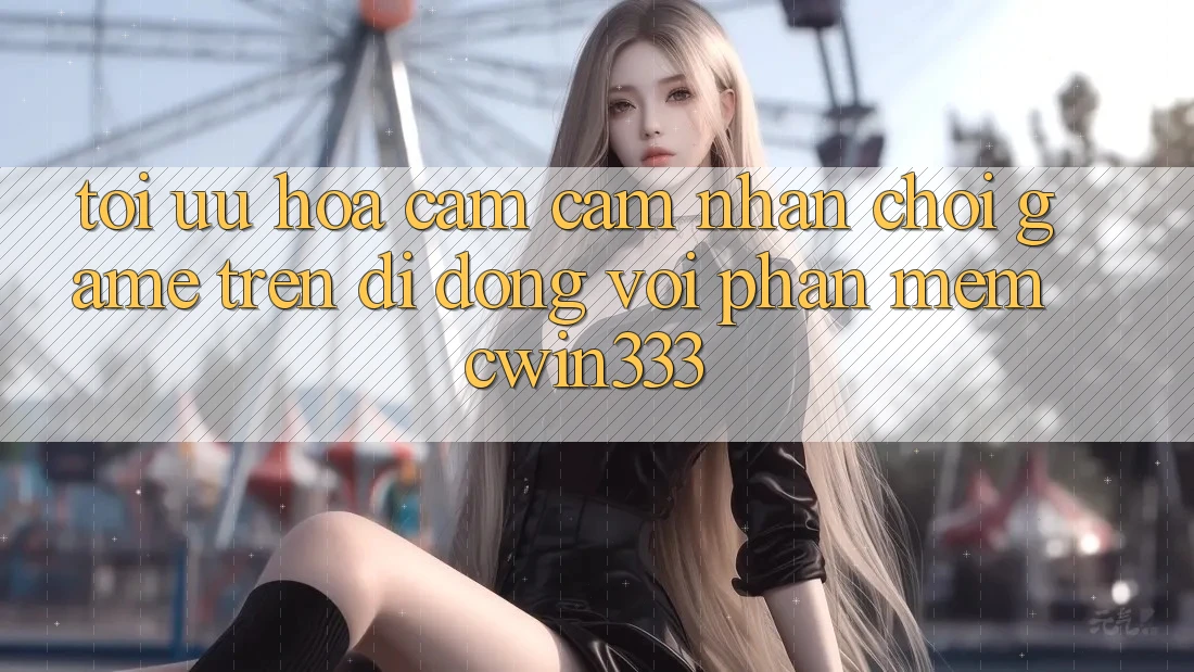 Tối Ưu Hóa Cảm cảm nhận Chơi Game Trên Di Động Với Phần mềm cwin333 Tối Ưu Hóa Cảm cảm nhận Chơi Game Trên Di Động Với Phần mềm cwin333