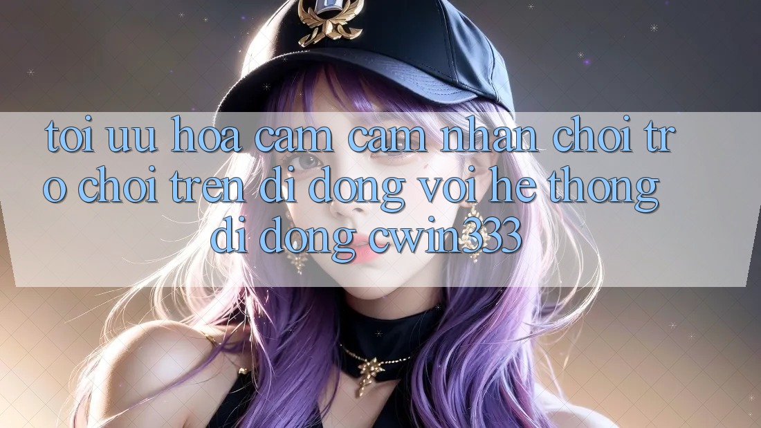 Tối Ưu Hóa Cảm cảm nhận Chơi Trò chơi Trên Di Động Với Hệ thống di động cwin333