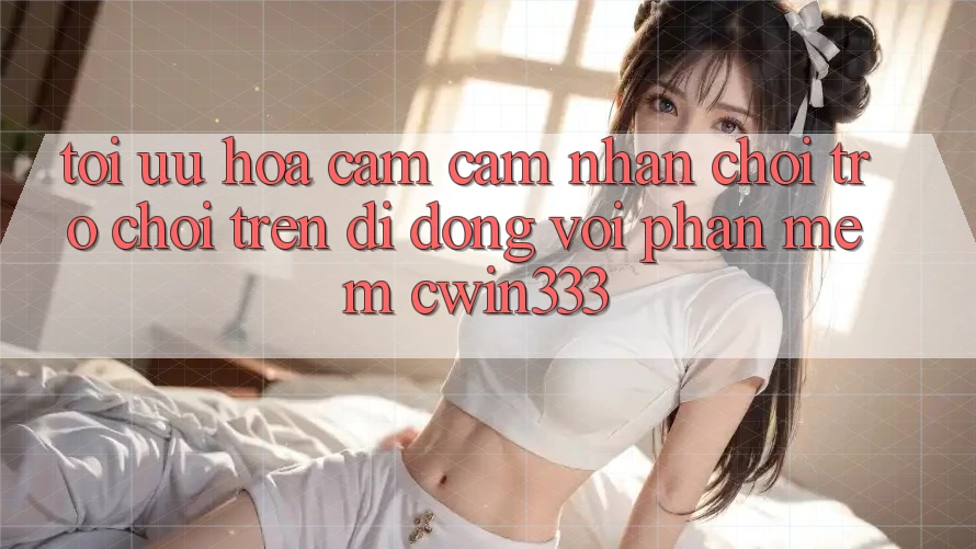Tối Ưu Hóa Cảm cảm nhận Chơi Trò chơi Trên Di Động Với Phần mềm cwin333 Tối Ưu Hóa Cảm cảm nhận Chơi Trò chơi Trên Di Động Với Phần mềm cwin333