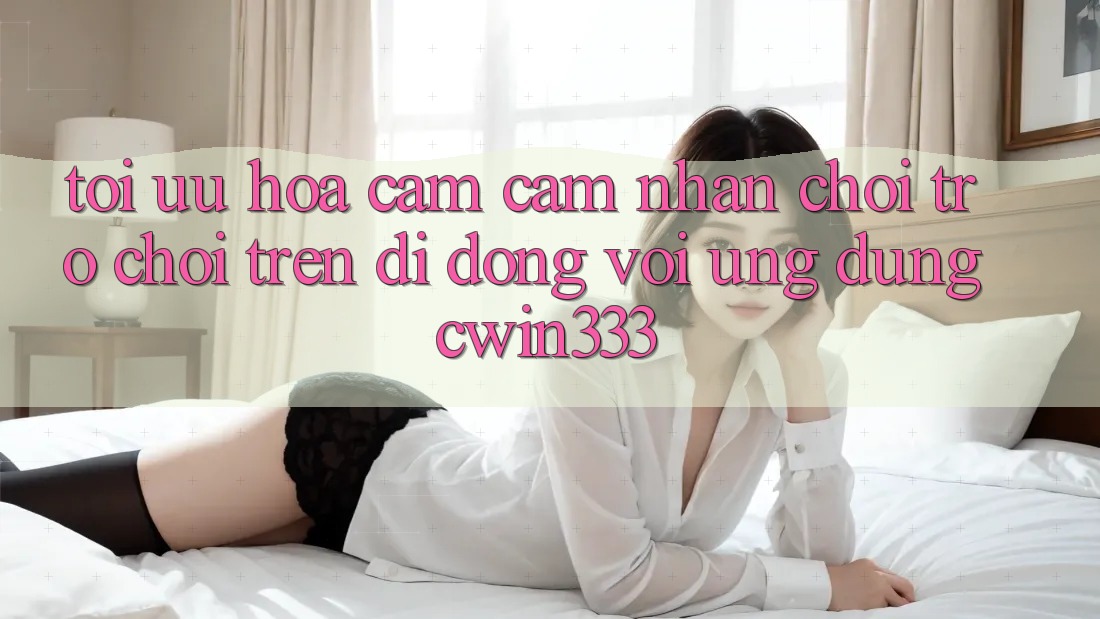 Tối Ưu Hóa Cảm cảm nhận Chơi Trò chơi Trên Di Động Với Ứng Dụng cwin333