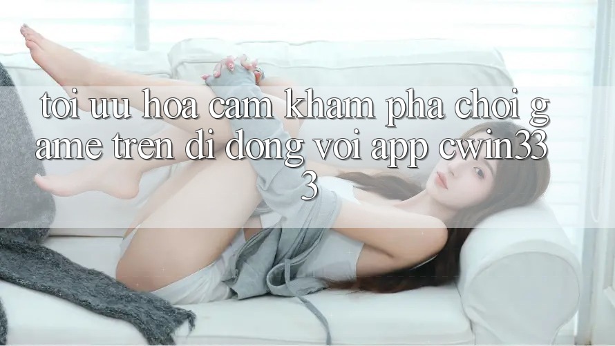 Tối Ưu Hóa Cảm khám phá Chơi Game Trên Di Động Với App cwin333